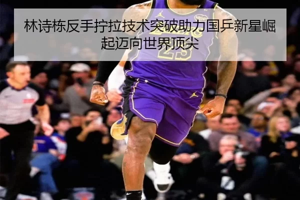 林诗栋反手拧拉技术突破助力国乒新星崛起迈向世界顶尖